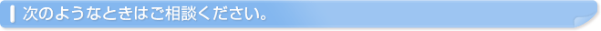 次のようなときはご相談ください